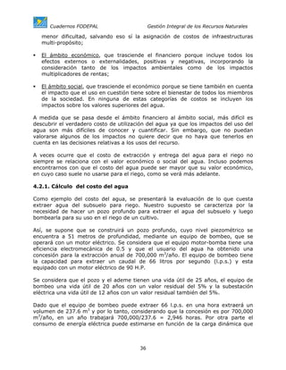 Cuadernos FODEPAL                      Gestión Integral de los Recursos Naturales

   menor dificultad, salvando eso sí la asignación de costos de infraestructuras
   multi-propósito;

   El ámbito económico, que trasciende el financiero porque incluye todos los
   efectos externos o externalidades, positivas y negativas, incorporando la
   consideración tanto de los impactos ambientales como de los impactos
   multiplicadores de rentas;

   El ámbito social, que trasciende el económico porque se tiene también en cuenta
   el impacto que el uso en cuestión tiene sobre el bienestar de todos los miembros
   de la sociedad. En ninguna de estas categorías de costos se incluyen los
   impactos sobre los valores superiores del agua.

A medida que se pasa desde el ámbito financiero al ámbito social, más difícil es
descubrir el verdadero costo de utilización del agua ya que los impactos del uso del
agua son más difíciles de conocer y cuantificar. Sin embargo, que no puedan
valorarse algunos de los impactos no quiere decir que no haya que tenerlos en
cuenta en las decisiones relativas a los usos del recurso.

A veces ocurre que el costo de extracción y entrega del agua para el riego no
siempre se relaciona con el valor económico o social del agua. Incluso podemos
encontrarnos con que el costo del agua puede ser mayor que su valor económico,
en cuyo caso suele no usarse para el riego, como se verá más adelante.

4.2.1. Cálculo del costo del agua

Como ejemplo del costo del agua, se presentará la evaluación de lo que cuesta
extraer agua del subsuelo para riego. Nuestro supuesto se caracteriza por la
necesidad de hacer un pozo profundo para extraer el agua del subsuelo y luego
bombearla para su uso en el riego de un cultivo.

Así, se supone que se construirá un pozo profundo, cuyo nivel piezométrico se
encuentra a 51 metros de profundidad, mediante un equipo de bombeo, que se
operará con un motor eléctrico. Se considera que el equipo motor-bomba tiene una
eficiencia electromecánica de 0.5 y que el usuario del agua ha obtenido una
concesión para la extracción anual de 700,000 m3/año. El equipo de bombeo tiene
la capacidad para extraer un caudal de 66 litros por segundo (l.p.s.) y esta
equipado con un motor eléctrico de 90 H.P.

Se considera que el pozo y el ademe tienen una vida útil de 25 años, el equipo de
bombeo una vida útil de 20 años con un valor residual del 5% y la subestación
eléctrica una vida útil de 12 años con un valor residual también del 5%.

Dado que el equipo de bombeo puede extraer 66 l.p.s. en una hora extraerá un
volumen de 237.6 m3 y por lo tanto, considerando que la concesión es por 700,000
m3/año, en un año trabajará 700,000/237.6 = 2,946 horas. Por otra parte el
consumo de energía eléctrica puede estimarse en función de la carga dinámica que



                                        36
 