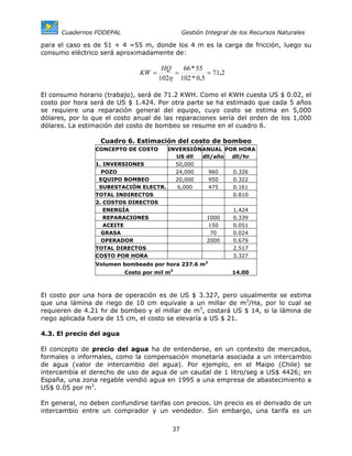 Cuadernos FODEPAL                        Gestión Integral de los Recursos Naturales

para el caso es de 51 + 4 =55 m, donde los 4 m es la carga de fricción, luego su
consumo eléctrico será aproximadamente de:

                                       HQ   66 * 55
                               KW =       =          = 71.2
                                      102η 102 * 0.5

El consumo horario (trabajo), será de 71.2 KWH. Como el KWH cuesta US $ 0.02, el
costo por hora será de US $ 1.424. Por otra parte se ha estimado que cada 5 años
se requiere una reparación general del equipo, cuyo costo se estima en 5,000
dólares, por lo que el costo anual de las reparaciones sería del orden de los 1,000
dólares. La estimación del costo de bombeo se resume en el cuadro 6.

                  Cuadro 6. Estimación del costo de bombeo
                CONCEPTO DE COSTO    INVERSIÓNANUAL POR HORA
                                       US dll dll/año dll/hr
                1. INVERSIONES         50,000
                  POZO                 24,000   960   0.326
                 EQUIPO BOMBEO         20,000   950   0.322
                 SUBESTACIÓN ELECTR.    6,000   475   0.161
                TOTAL INDIRECTOS                      0.810
                2. COSTOS DIRECTOS
                   ENERGÍA                            1.424
                   REPARACIONES                1000   0.339
                   ACEITE                       150   0.051
                  GRASA                          70   0.024
                  OPERADOR                     2000   0.679
                TOTAL DIRECTOS                        2.517
                COSTO POR HORA                        3.327
                Volumen bombeado por hora 237.6 m3
                          Costo por mil m3                      14.00



El costo por una hora de operación es de US $ 3.327, pero usualmente se estima
que una lámina de riego de 10 cm equivale a un millar de m3/Ha, por lo cual se
requieren de 4.21 hr de bombeo y el millar de m3, costará US $ 14, si la lámina de
riego aplicada fuera de 15 cm, el costo se elevaría a US $ 21.

4.3. El precio del agua

El concepto de precio del agua ha de entenderse, en un contexto de mercados,
formales o informales, como la compensación monetaria asociada a un intercambio
de agua (valor de intercambio del agua). Por ejemplo, en el Maipo (Chile) se
intercambia el derecho de uso de agua de un caudal de 1 litro/seg a US$ 4426; en
España, una zona regable vendió agua en 1995 a una empresa de abastecimiento a
US$ 0.05 por m3.

En general, no deben confundirse tarifas con precios. Un precio es el derivado de un
intercambio entre un comprador y un vendedor. Sin embargo, una tarifa es un

                                          37
 