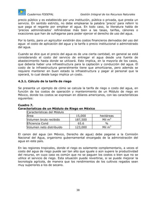 Cuadernos FODEPAL                        Gestión Integral de los Recursos Naturales

precio público y es establecido por una institución, pública o privada, que presta un
servicio. En sentido estricto, no debe emplearse la palabra ‘precio’ para referir lo
que paga el regante por emplear el agua. En todo caso, la literatura habla de
‘precios administrados’ refiriéndose más bien a las tasas, tarifas, cánones o
exacciones que han de sufragarse para poder ejercer el derecho de uso del agua.

Por lo tanto, para un agricultor existirán dos costos financieros derivados del uso del
agua: el costo de aplicación del agua y la tarifa o precio institucional o administrado
del agua.

Cuando se dice que el precio del agua es de una cierta cantidad, en general se está
considerando el costo del servicio de entregar el agua desde una fuente de
abastecimiento hasta donde se utilizará. Esto implica, en la mayoría de los casos,
que debería haber una infraestructura para la captación y conducción del agua. El
costo de la infraestructura generalmente tiene que amortizarse, pero además se
requiere mantener en buen estado la infraestructura y pagar al personal que la
operará, lo cual desde luego implica un costo.

4.3.1. Cálculo de la tarifa de riego

Se presenta un ejemplo de cómo se calcula la tarifa de riego o costo del agua, en
función de los costos de operación y mantenimiento de un Módulo de riego en
México, donde los costos se expresan en dólares americanos, con las características
siguientes:

Cuadro 7.
Características de un Módulo de Riego en México
     Características del Módulo
     Área                           15,000                    hectáreas
     Volumen bruto recibido        187,500                     Mil m3
     Eficiencia Cond                 65.6                        %
     Volumen neto distribuido      123,000                     Mil m3

El canon del agua (en México, Derecho de agua) debe pagarse a la Comisión
Nacional del Agua, organismo gubernamental encargado de la administración del
agua en este país.

En las regiones tropicales, donde el riego es solamente complementario, a veces el
costo del agua de riego puede ser tan alto que iguale o aún supere la productividad
del recurso, en cuyo caso es común que no se paguen los costos o bien que no se
utilice el servicio de riego. Esta situación puede revertirse, si se puede mejorar la
tecnología agrícola, de manera que los rendimientos de los cultivos regados sean
muy superiores a los de secano.




                                          38
 