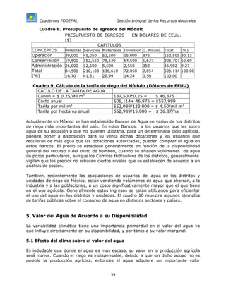 Cuadernos FODEPAL                      Gestión Integral de los Recursos Naturales

     Cuadro 8. Presupuesto de egresos del Módulo
                 PRESUPUESTO DE EGRESOS            EN DOLARES DE EEUU.
                 ($)
                                  CAPITULOS
  CONCEPTOS      Personal Servicios Materiales Inversión G. Financ. Total   (%)
  Operación      39,000 45,050      52,580     15,000    875        152,505 30.13
  Conservación 19,500 152,550 78,530           54,500    1,627      306,707 60.60
  Administración 26,000 12,500 5,500           2,550     352        46,902 9.27
  Total          84,500 210,100 136,610        72,050    2,854      506,114 100.00
  (%)            16.70    41.51     26.99      14.24     0.56       100.00

   Cuadro 9. Cálculo de la tarifa de riego del Módulo (Dólares de EEUU)
     CÁCULO DE LA TARIFA DE AGUA
     Canon = $ 0.25/Mil m3              187,500*0.25 =    $ 46,875
     Costo anual                        506,114+ 46,875 = $552,989
     Tarifa por mil m3                  552,989/123,000 = $ 4.50/mil m3
     Tarifa por hectárea anual          552,989/15,000 = $ 36.87/ha

Actualmente en México se han establecido Bancos de Agua en varios de los distritos
de riego más importantes del país. En estos Bancos, a los usuarios que les sobre
agua de su dotación o que no quieran utilizarla, para un determinado ciclo agrícola,
pueden poner a disposición para su venta dichas dotaciones y los usuarios que
requieran de más agua que las dotaciones autorizadas, pueden comprar el agua en
estos Bancos. El precio se establece generalmente en función de la disponibilidad
general del recurso y del costo de bombeo, cuando se añaden volúmenes de agua
de pozos particulares, aunque los Comités Hidráulicos de los distritos, generalmente
vigilan que los precios no rebasen ciertos niveles que se establecen de acuerdo a un
análisis de costos.

También, recientemente las asociaciones de usuarios del agua de los distritos y
unidades de riego de México, están vendiendo volúmenes de agua que ahorran, a la
industria y a las poblaciones, a un costo significativamente mayor que el que tiene
en el uso agrícola. Generalmente estos ingresos se están utilizando para eficientar
el uso del agua en los distritos y unidades. El cuadro 10 muestra algunos ejemplos
de tarifas públicas sobre el consumo de agua en distintos sectores y países.


5. Valor del Agua de Acuerdo a su Disponibilidad.

La variabilidad climática tiene una importancia primordial en el valor del agua ya
que influye directamente en su disponibilidad, y por tanto a su valor marginal.

5.1 Efecto del clima sobre el valor del agua

Es indudable que donde el agua es más escasa, su valor en la producción agrícola
será mayor. Cuando el riego es indispensable, debido a que sin dicho apoyo no es
posible la producción agrícola, entonces el agua adquiere un importante valor


                                        39
 