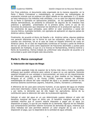 Cuadernos FODEPAL                      Gestión Integral de los Recursos Naturales

Con fines prácticos, el documento esta organizado de la manera siguiente: en la
Parte I Marco Conceptual y metodológico, se presentan las metodologías de
evaluación mismas que se explican con algún detalle en los apartados 2 y 3, donde
se hace referencia a los métodos más utilizados, y en su caso con algunos ejemplos.
En la Parte II Ejemplos en aplicaciones prácticas, en los apartados 4 y 5 para
efectos demostrativos, se presenta la utilización de algunos de los métodos mas
prácticos y aplicables presentados en la primera parte, como el uso de las
funciones de producción que relacionan los beneficios en la producción agrícola, con
los volúmenes de agua utilizados, para definir el valor económico y social del
recurso hídrico, ilustrados también, con ejemplos de aplicación en algunos países de
América Latina y España.

Finalmente, de acuerdo al léxico de España y de América Latina, algunas palabras
nos parecen diferentes por la forma en que las utilizamos, pero que a final de
cuentas son sinónimas, tal es el caso de coste en España sinónima de costo en
América Latina. En el caso de magnitudes numéricas en Europa y parte de América
del Sur se utilizan la coma como separación de fracciones decimales y puntos para
separación de múltiplos, lo que es a la inversa en Norteamérica, América Central y
Norte de Suramérica. Hemos tratado de uniformizar esta situación de acuerdo a la
comunidad a quien está dirigido este documento.



Parte I. Marco conceptual

2. Valoración del Agua de Riego


El presente apartado trata de exponer de la forma más clara y breve los posibles
enfoques que pueden utilizarse para valorar el agua en su uso agrícola, haciendo
especial hincapié en sus ventajas e inconvenientes, así como en los requerimientos
de información para su aplicación. Se basa en gran medida en los trabajos de
Amigues et al. (1995) y de Young (1996), quienes revisan las distintas
metodologías de cálculo del valor marginal del agua y su posible aplicación en los
diversos sectores económicos (agrario, industrial, urbano, recreativo y ambiental).

A diferencia de los usos para consumo humano, el uso agrario del agua se emplea
como bien intermedio o factor de producción, por lo que el valor del agua de riego,
y por tanto, la demanda que de ella hagan los agricultores, deriva de su
contribución para la obtención del valor de la producción agrícola.

Calcular el valor del agua en un uso determinado supone obtener el valor del
beneficio marginal del agua en dicho uso. El beneficio marginal equivale a la
cantidad máxima que el usuario estaría dispuesto a pagar por el agua (su
disposición al pago), lo que da una medida de su demanda. Algunos de los métodos
que comentaremos permiten obtener funciones de demanda de agua, mientras que
otros métodos tan solo permiten obtener un valor singular de su uso o de la
disposición al pago, que no dependerá de la cantidad de agua utilizada.


                                         4
 