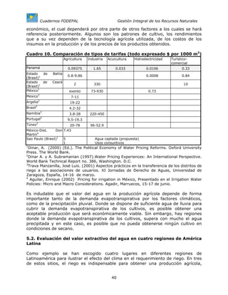 Cuadernos FODEPAL                             Gestión Integral de los Recursos Naturales

económico, el cual dependerá por otra parte de otros factores a los cuales se hará
referencia posteriormente. Algunos son los patrones de cultivo, los rendimientos
que a su vez dependen de la tecnología agrícola utilizada, de los costos de los
insumos en la producción y de los precios de los productos obtenidos.

Cuadro 10. Comparación de tipos de tarifas (todo expresado $ por 1000 m3)
                          Agricultura   Industria   Acuicultura    Hidroelectricidad   Turístico-
                                                                                       comercial
Panamá                      0.09375        1.65         0.033             0.0106             0.33
Estado    de      Bahía
                            0.8-9.86                                      0.0008             0.84
(Brasil)1
Estado    de      Ceará
                                2          330                                                10
(Brasil)1
México1                      exento       73-930                           0.73
Mexico3                       7-11
Argelia2                     19-22
         2
Brasil                       4.2-32
Namibia2                     3.8-28      220-450
Portugal2                   9.5-19.3
Túnez2                       20-78       96-52.9
México-Dist.     Don 7.43
Martin4
Sao Paulo (Brasil)1  5                      Agua captada (propuesta)
                     1                      Usos consuntivos
1
  Dinar, A. (2000) (Ed.). The Political Economy of Water Pricing Reforms. Oxford University
Press. The World Bank.
2
  Dinar A. y A. Subramanian (1997).Water Pricing Experiences: An International Perspective.
World Bank Technical Report no. 386, Washington. D.C.
3
  Trava Manzanilla, José Luis. (2001) Aspectos prácticos en la transferencia de los distritos de
riego a las asociaciones de usuarios. XI Jornadas de Derecho de Aguas, Universidad de
Zaragoza, España, 14-16 de marzo.
4
   Aguilar, Enrique (2002) Pricing for irrigation in México, Presentado en el Irrigation Water
Policies: Micro and Macro Considerations. Agadir, Marruecos, 15-17 de junio.

Es indudable que el valor del agua en la producción agrícola depende de forma
importante tanto de la demanda evapotranspirativa por los factores climáticos,
como de la precipitación pluvial. Donde se dispone de suficiente agua de lluvia para
cubrir la demanda evapotranspirativa de los cultivos, es posible obtener una
aceptable producción que será económicamente viable. Sin embargo, hay regiones
donde la demanda evapotranspirativa de los cultivos, supera con mucho el agua
precipitada y en este caso, es posible que no pueda obtenerse ningún cultivo en
condiciones de secano.

5.2. Evaluación del valor extractivo del agua en cuatro regiones de América
Latina

Como ejemplo se han escogido cuatro lugares en diferentes regiones de
Latinoamérica para ilustrar el efecto del clima en el requerimiento de riego. En tres
de estos sitios, el riego es indispensable para obtener una producción agrícola,


                                                      40
 