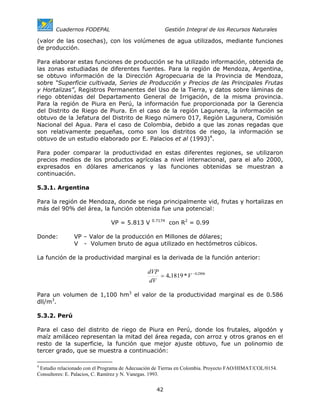 Cuadernos FODEPAL                               Gestión Integral de los Recursos Naturales

(valor de las cosechas), con los volúmenes de agua utilizados, mediante funciones
de producción.

Para elaborar estas funciones de producción se ha utilizado información, obtenida de
las zonas estudiadas de diferentes fuentes. Para la región de Mendoza, Argentina,
se obtuvo información de la Dirección Agropecuaria de la Provincia de Mendoza,
sobre “Superficie cultivada, Series de Producción y Precios de las Principales Frutas
y Hortalizas”, Registros Permanentes del Uso de la Tierra, y datos sobre láminas de
riego obtenidas del Departamento General de Irrigación, de la misma provincia.
Para la región de Piura en Perú, la información fue proporcionada por la Gerencia
del Distrito de Riego de Piura. En el caso de la región Lagunera, la información se
obtuvo de la Jefatura del Distrito de Riego número 017, Región Lagunera, Comisión
Nacional del Agua. Para el caso de Colombia, debido a que las zonas regadas que
son relativamente pequeñas, como son los distritos de riego, la información se
obtuvo de un estudio elaborado por E. Palacios et al (1993)4.

Para poder comparar la productividad en estas diferentes regiones, se utilizaron
precios medios de los productos agrícolas a nivel internacional, para el año 2000,
expresados en dólares americanos y las funciones obtenidas se muestran a
continuación.

5.3.1. Argentina

Para la región de Mendoza, donde se riega principalmente vid, frutas y hortalizas en
más del 90% del área, la función obtenida fue una potencial:
                                                 0.7174
                               VP = 5.813 V               con R2 = 0.99

Donde:         VP – Valor de la producción en Millones de dólares;
               V - Volumen bruto de agua utilizado en hectómetros cúbicos.

La función de la productividad marginal es la derivada de la función anterior:

                                               dVP
                                                   = 4.1819 * V −0.2806
                                               dV

Para un volumen de 1,100 hm3 el valor de la productividad marginal es de 0.586
dll/m3.

5.3.2. Perú

Para el caso del distrito de riego de Piura en Perú, donde los frutales, algodón y
maíz amiláceo representan la mitad del área regada, con arroz y otros granos en el
resto de la superficie, la función que mejor ajuste obtuvo, fue un polinomio de
tercer grado, que se muestra a continuación:

4
 Estudio relacionado con el Programa de Adecuación de Tierras en Colombia. Proyecto FAO/HIMAT/COL/0154.
Consultores: E. Palacios, C. Ramírez y N. Vanegas. 1993.

                                                   42
 