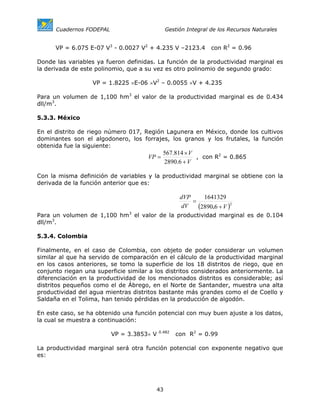 Cuadernos FODEPAL                       Gestión Integral de los Recursos Naturales


      VP = 6.075 E-07 V3 - 0.0027 V2 + 4.235 V –2123.4          con R2 = 0.96

Donde las variables ya fueron definidas. La función de la productividad marginal es
la derivada de este polinomio, que a su vez es otro polinomio de segundo grado:

                   VP = 1.8225 ×E-06 ×V2 – 0.0055 ×V + 4.235

Para un volumen de 1,100 hm3 el valor de la productividad marginal es de 0.434
dll/m3.

5.3.3. México

En el distrito de riego número 017, Región Lagunera en México, donde los cultivos
dominantes son el algodonero, los forrajes, los granos y los frutales, la función
obtenida fue la siguiente:
                                             567.814 × V
                                      VP =               , con R2 = 0.865
                                             2890.6 + V

Con la misma definición de variables y la productividad marginal se obtiene con la
derivada de la función anterior que es:

                                                    dVP     1641329
                                                        =
                                                    dV    (2890.6 + V )2
Para un volumen de 1,100 hm3 el valor de la productividad marginal es de 0.104
dll/m3.

5.3.4. Colombia

Finalmente, en el caso de Colombia, con objeto de poder considerar un volumen
similar al que ha servido de comparación en el cálculo de la productividad marginal
en los casos anteriores, se tomo la superficie de los 18 distritos de riego, que en
conjunto riegan una superficie similar a los distritos considerados anteriormente. La
diferenciación en la productividad de los mencionados distritos es considerable; así
distritos pequeños como el de Ábrego, en el Norte de Santander, muestra una alta
productividad del agua mientras distritos bastante más grandes como el de Coello y
Saldaña en el Tolima, han tenido pérdidas en la producción de algodón.

En este caso, se ha obtenido una función potencial con muy buen ajuste a los datos,
la cual se muestra a continuación:
                                           0.482
                          VP = 3.3853× V           con R2 = 0.99

La productividad marginal será otra función potencial con exponente negativo que
es:




                                         43
 