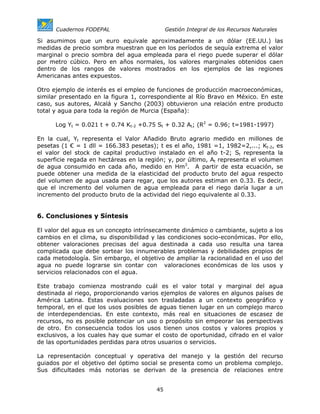 Cuadernos FODEPAL                      Gestión Integral de los Recursos Naturales

Si asumimos que un euro equivale aproximadamente a un dólar (EE.UU.) las
medidas de precio sombra muestran que en los períodos de sequía extrema el valor
marginal o precio sombra del agua empleada para el riego puede superar el dólar
por metro cúbico. Pero en años normales, los valores marginales obtenidos caen
dentro de los rangos de valores mostrados en los ejemplos de las regiones
Americanas antes expuestos.

Otro ejemplo de interés es el empleo de funciones de producción macroeconómicas,
similar presentado en la figura 1, correspondiente al Río Bravo en México. En este
caso, sus autores, Alcalá y Sancho (2003) obtuvieron una relación entre producto
total y agua para toda la región de Murcia (España):

      Log Yt = 0.021 t + 0.74 Kt-2 +0.75 St + 0.32 At; (R2 = 0.96; t=1981-1997)

En la cual, Yt representa el Valor Añadido Bruto agrario medido en millones de
pesetas (1 € = 1 dll = 166.383 pesetas); t es el año, 1981 =1, 1982=2,...; Kt-2, es
el valor del stock de capital productivo instalado en el año t-2; St representa la
superficie regada en hectáreas en la región; y, por último, At representa el volumen
de agua consumido en cada año, medido en Hm3. A partir de esta ecuación, se
puede obtener una medida de la elasticidad del producto bruto del agua respecto
del volumen de agua usada para regar, que los autores estiman en 0.33. Es decir,
que el incremento del volumen de agua empleada para el riego daría lugar a un
incremento del producto bruto de la actividad del riego equivalente al 0.33.


6. Conclusiones y Síntesis

El valor del agua es un concepto intrínsecamente dinámico o cambiante, sujeto a los
cambios en el clima, su disponibilidad y las condiciones socio-económicas. Por ello,
obtener valoraciones precisas del agua destinada a cada uso resulta una tarea
complicada que debe sortear los innumerables problemas y debilidades propios de
cada metodología. Sin embargo, el objetivo de ampliar la racionalidad en el uso del
agua no puede lograrse sin contar con valoraciones económicas de los usos y
servicios relacionados con el agua.

Este trabajo comienza mostrando cuál es el valor total y marginal del agua
destinada al riego, proporcionando varios ejemplos de valores en algunos países de
América Latina. Estas evaluaciones son trasladadas a un contexto geográfico y
temporal, en el que los usos posibles de aguas tienen lugar en un complejo marco
de interdependencias. En este contexto, más real en situaciones de escasez de
recursos, no es posible potenciar un uso o propósito sin empeorar las perspectivas
de otro. En consecuencia todos los usos tienen unos costos y valores propios y
exclusivos, a los cuales hay que sumar el costo de oportunidad, cifrado en el valor
de las oportunidades perdidas para otros usuarios o servicios.

La representación conceptual y operativa del manejo y la gestión del recurso
guiados por el objetivo del óptimo social se presenta como un problema complejo.
Sus dificultades más notorias se derivan de la presencia de relaciones entre


                                        45
 