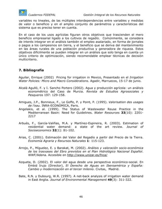 Cuadernos FODEPAL                       Gestión Integral de los Recursos Naturales

variables no lineales, de las múltiples interdependencias entre variables y medidas
de valor o beneficio y en el amplio conjunto de parámetros y características del
sistema que es preciso tener en cuenta.

En el caso de los usos agrícolas figuran otros objetivos que trascienden el mero
beneficio empresarial ligado a los cultivos de regadío. Comúnmente, se considera
de interés integrar en el análisis también el empleo asalariado, en forma de jornales
o pagos a los campesinos sin tierra, y el beneficio que se deriva del mantenimiento
en las áreas rurales de una población productiva y generadora de riqueza. Estos
objetivos difícilmente se pueden integrar en un análisis que solo tenga en cuenta un
único criterio de optimización, siendo recomendable emplear técnicas de decisión
multicriterio.


7. Bibliografía

Aguilar, Enrique (2002) Pricing for irrigation in Mexico, Presentado en el Irrigation
Water Policies: Micro and Macro Considerations. Agadir, Marruecos, 15-17 de junio.

Alcalá Agulló, F. y I. Sancho Portero (2002). Agua y producción agrícola: un análisis
       econométrico del Caso de Murcia. Revista de Estudios Agrosociales y
       Pesqueros 197: 129-158.

Amigues, J.P., Bonnieux, F., Le Goffe, P. y Point, P. (1995). Valorisation des usages
      de l’eau. INRA-ECONOMICA, Paris.
Angelakis, et al. (1999). The Status of Wastewater Reuse Practice in the
      Mediterranean Basin: Need for Guidelines. Water Resources 33(10): 2201-
      2217

Arbués, F., García-Valiñas, M.A. y Martínez-Espineira, R. (2003). Estimation of
      residential water demand: a state of the art review. Journal of
      Socioeconomics 32(1): 81-102.

Arias, C. (2001). Estimación del Valor del Regadío a partir del Precio de la Tierra.
       Economía Agraria y Recursos Naturales 1: 115-123.

Arrojo, P., Míguelez, E. y Barakat, M. (2002). Análisis y valoración socio-económica
      de los trasvases del Ebro previstos en el Plan Hidrológico Nacional Español.
      WWF/Adena. Accesible en http://www.unizar.es/fnca/

Azqueta, D. (2002). El valor del agua desde una perspectiva económico-social. En
     Embid Irujo (Director), El Derecho de Aguas en Iberoamérica y España:
     Cambio y modernización en el tercer milenio. Civitas, Madrid.

Bate, R.N. y Dubourg, W.R. (1997). A net-back analysis of irrigation water demand
      in East Anglia. Journal of Environmental Management 49(3): 311-322.




                                         46
 