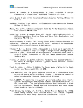 Cuadernos FODEPAL                      Gestión Integral de los Recursos Naturales


Iglesias, E., Garrido, A. y Gómez-Ramos, A. (2003) Evaluation of drought
       management in irrigated area”. Agricultural Economics, en prensa.

James D. and R. Lee. (1975) Economics of Water Resources Planning. McGrew Hill
     Book Co.

Loucks D., Stedinger J. and Haith D. (1975) Water Resources Planning and Analysis.
      McGrew Hill Book Co.

Moore, M.R. (1999). Estimating Irrigators’ Ability to Pay for Reclamation Water.
     Land Economics 78: 562-578.

Moore, M.R. y Dinar, A. (1995). Water and Land as Quantity-Rationed Inputs in
     California Agriculture: Empirical Tests and Water Policy Implications. Land
     Economics 74: 445-461.

National Academy of Science. 1997. Valuing Ground Water: Economic Concepts and
Approaches. Committee on Valuing Ground Water. Commission on Geosciences,
Environment, and Resources. National Academy Press.

Palacios V. E. y A. Exebio (1989). Introducción a la teoría de la operación de
       distritos y sistemas de riego. Ed. Colegio de Postgraduados. Chapingo México.
Palacios V.E. (2003). “Water Use and Management on the Mexico-United States of
       America Border”. Conference on Soil and Water Conservation Society.
       Spokane, WA.

Thomas, J.F. y Syme, G.J. (1988). Estimating Residential Price Elasticity of Demand
     for Water: A Contingent Valuation Approach. Water Resources Research
     24(11): 1847-1857.

Torell, A., Libbin, J. y Miller, M. (1990). The Market Value of Water in the Ogalla
       Aquifer. Land Economics 66 (2): 163-175.

Trava Manzanilla, José Luis. (2001) Aspectos prácticos en la transferencia de los
      distritos de riego a las asociaciones de usuarios. XI Jornadas de Derecho de
      Aguas, Universidad de Zaragoza, España, 14-16 de marzo.

Tsur, Y. (1997). The economics of conjunctive ground and surface water irrigation
      systems: basic principles and empirical evidence from southern California. En
      D.D. Parker and Y. Tsur, (eds.) Descentralization and Coordination of Water
      Resource Management. Natural Resource Management and Policy Series.
      Kluwer Academic Publishers, Norwell.

Varela-Ortega, C.; Sumpsi, J.M.; Garrid, A. Blanco, M.; and Iglesias, E. (1998).
      Water Pricing Policies, Public Decision Making and Farmers’ Response:
      Implications for Water Policy”. Agricultural Economics 19: 193-202.



                                        48
 