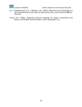 Cuadernos FODEPAL                      Gestión Integral de los Recursos Naturales

Xu, F. Mittlehammer, R.C. y Barkley, P.W. (1993). Measuring the Contributions of
      Site Characteristics to the Value of Agricultural Land. Land Economics 69 (4):
      356-369.

Young, R.A. (1996). Measuring Economic Benefits for Water Investments and
     Policies. World Bank Technical Paper nº338. Washington D.C.




                                        49
 