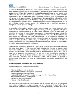 Cuadernos FODEPAL                       Gestión Integral de los Recursos Naturales

Es importante también diferenciar entre valores medios y valores marginales del
agua. Es frecuente encontrar en la literatura valores del agua obtenidos dividiendo
los beneficios del uso del agua por la cantidad de agua utilizada, lo que resulta en la
estimación de un valor medio del recurso. Los valores medios son utilizados
generalmente en la presupuestación financiera, mientras que los segundos son
relevantes en la determinación de condiciones de optimalidad, más útiles en los
estudios de asignación de agua (Ferreiro, 1994). Un elevado valor medio del agua
en un determinado uso no implica necesariamente un elevado valor marginal, por lo
que valores medios nunca deben de utilizarse para justificar cambios o
reasignaciones en los usos del agua.

La elección del método a utilizar vendrá determinada por varios factores, entre
ellos, las características del uso del agua a valorar, pero muy especialmente por la
disponibilidad de información y la capacitación de quien realiza la valoración. En
principio, la mayoría de los métodos que existen pueden utilizarse para valorar los
distintos usos del agua. Sin embargo, algunos de ellos requieren de datos técnicos y
económicos en ocasiones de rara disponibilidad, o de complejos procesos de
modelación económica. Otra restricción importante para la aplicación de alguno de
ellos es la presupuestaria. Dicho esto, es evidente que lo óptimo es realizar la
valoración siempre aplicando el mayor número de métodos posible, ya que de esta
forma los resultados se pueden contrastar.

Otra cuestión importante a tener en cuenta es si se está considerando el beneficio
del agua como valor. Es frecuente ver valoraciones que estiman la productividad
marginal o media del agua y extrapolan dicho productividad al valor económico del
recurso. Esto equivale a realizar dos supuestos. En primer lugar, que la tarifa que se
paga por el agua no es volumétrica, lo que no es en absoluto infrecuente. En
segundo lugar, que el costo de aplicación del agua no depende de la cantidad de
agua aplicada, supuesto que es bastante irreal. Por lo tanto, al asumir la
productividad como valor del agua se está realizando una sobre-valoración del uso
del recurso.

2.1. Métodos de valoración del agua de riego

Pueden distinguirse siete tipos de métodos:

-   Método residual y sus variantes.
-   Métodos basados en funciones de producción.
-   Uso de modelación econométrica.
-   Modelación de la producción mediante programación matemática
-   Métodos de valoración contingente
-   Método de precios hedónicos
-   Método del costo alternativo

Una alternativa que no comentaremos más allá de este párrafo es la de considerar
como valor del agua en un determinado uso la de su costo de obtención. Puede
consultarse al respeto el texto de Caballer y Guadalajara (1998), quienes dedican la



                                          5
 