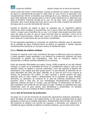 Cuadernos FODEPAL                        Gestión Integral de los Recursos Naturales

mayor parte del mismo a este enfoque. Cuando la decisión de realizar una captación
de agua es estrictamente privada el costo total en que incurra el agricultor será
necesariamente inferior al beneficio que obtenga de su uso. Además, la cantidad de
agua total obtenida será aquella para la cual el costo marginal de su obtención sea
igual al beneficio marginal privado de su uso. En tal caso, valor y costo marginal
coinciden, pero nunca puede asumirse que la curva de costo marginal de extracción
del agua sea la curva de demanda del recurso.

Cuando la decisión de captar el agua es realizada por un organismo público
intervienen otras variables no económicas, por lo que el costo del recurso podrá ser
menor o mayor que el beneficio de su uso, y en ningún caso puede asumirse como
valor del agua el costo en que se haya incurrido para su provisión. Como se ha
comentado anteriormente, habría que recurrir al costo de oportunidad, que va a
venir dado por la alternativa de uso de menor rentabilidad.

En los siguientes apartados se comentan los anteriores métodos para la valoración
de la cantidad de agua. Posteriormente se dedica un apartado a realizar algunas
consideraciones acerca de su uso para valorar la calidad del agua.

2.1.1. Método de análisis residual.

Consiste en imputar como valor económico del agua la diferencia entre los ingresos
y todos aquellos costos asociados a los factores de producción distintos del agua
(incluyendo la gestión del empresario). Para ello es necesario realizar un
presupuesto o análisis contable detallado de la empresa.

Entre las diversas dificultades que según Young (1996) presenta el uso del método
residual, la mayor es la necesidad de tomar en consideración todos y cada uno de
aquellos costos no ligados a insumos materiales, como por ejemplo la gestión del
empresario o los riesgos que éste pueda asumir, lo que dificulta la obtención de un
buen estimador del valor del agua. Además, en el caso de que no se conozca la
función de producción del cultivo, el valor residual o precio sombra del agua
obtenido será un valor medio e independiente de la cantidad de agua utilizada.
Asimismo, su aplicación se complica en el caso de sistemas productivos multi-
producto. Pese a todo ello, es una metodología frecuentemente utilizada por
Agencias Públicas de todo el mundo, caso del Bureau of Reclamation de EE.UU.,
para establecer sus tarifas de uso del agua de riego. También es aplicable para usos
industriales, pero no para valorar usos domésticos o ambientales. Un ejemplo
reciente de su uso es el trabajo de Bate y Dubourg (1997).

2.1.2. Uso de funciones de producción.

Se basan en el uso de funciones de producción agronómica empíricas estimadas a
partir de datos de campo o de experimentos, en las que la cantidad total de agua
aplicada al cultivo es la variable explicativa. Multiplicando dicha función por el precio
del producto se obtiene una función de ingresos, y derivando con respecto a la
cantidad de agua utilizada se obtiene el ingreso marginal, que se toma como valor



                                           6
 