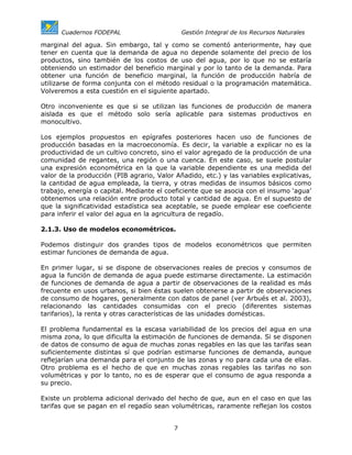 Cuadernos FODEPAL                       Gestión Integral de los Recursos Naturales

marginal del agua. Sin embargo, tal y como se comentó anteriormente, hay que
tener en cuenta que la demanda de agua no depende solamente del precio de los
productos, sino también de los costos de uso del agua, por lo que no se estaría
obteniendo un estimador del beneficio marginal y por lo tanto de la demanda. Para
obtener una función de beneficio marginal, la función de producción habría de
utilizarse de forma conjunta con el método residual o la programación matemática.
Volveremos a esta cuestión en el siguiente apartado.

Otro inconveniente es que si se utilizan las funciones de producción de manera
aislada es que el método solo sería aplicable para sistemas productivos en
monocultivo.

Los ejemplos propuestos en epígrafes posteriores hacen uso de funciones de
producción basadas en la macroeconomía. Es decir, la variable a explicar no es la
productividad de un cultivo concreto, sino el valor agregado de la producción de una
comunidad de regantes, una región o una cuenca. En este caso, se suele postular
una expresión econométrica en la que la variable dependiente es una medida del
valor de la producción (PIB agrario, Valor Añadido, etc.) y las variables explicativas,
la cantidad de agua empleada, la tierra, y otras medidas de insumos básicos como
trabajo, energía o capital. Mediante el coeficiente que se asocia con el insumo ‘agua’
obtenemos una relación entre producto total y cantidad de agua. En el supuesto de
que la significatividad estadística sea aceptable, se puede emplear ese coeficiente
para inferir el valor del agua en la agricultura de regadío.

2.1.3. Uso de modelos econométricos.

Podemos distinguir dos grandes tipos de modelos econométricos que permiten
estimar funciones de demanda de agua.

En primer lugar, si se dispone de observaciones reales de precios y consumos de
agua la función de demanda de agua puede estimarse directamente. La estimación
de funciones de demanda de agua a partir de observaciones de la realidad es más
frecuente en usos urbanos, si bien éstas suelen obtenerse a partir de observaciones
de consumo de hogares, generalmente con datos de panel (ver Arbués et al. 2003),
relacionando las cantidades consumidas con el precio (diferentes sistemas
tarifarios), la renta y otras características de las unidades domésticas.

El problema fundamental es la escasa variabilidad de los precios del agua en una
misma zona, lo que dificulta la estimación de funciones de demanda. Si se disponen
de datos de consumo de agua de muchas zonas regables en las que las tarifas sean
suficientemente distintas sí que podrían estimarse funciones de demanda, aunque
reflejarían una demanda para el conjunto de las zonas y no para cada una de ellas.
Otro problema es el hecho de que en muchas zonas regables las tarifas no son
volumétricas y por lo tanto, no es de esperar que el consumo de agua responda a
su precio.

Existe un problema adicional derivado del hecho de que, aun en el caso en que las
tarifas que se pagan en el regadío sean volumétricas, raramente reflejan los costos


                                          7
 