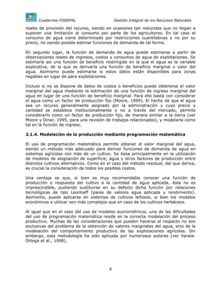 Cuadernos FODEPAL                      Gestión Integral de los Recursos Naturales

reales de provisión del recurso, siendo en ocasiones tan reducidas que no llegan a
suponer una limitación al consumo por parte de los agricultores. En tal caso el
consumo de agua viene determinado por restricciones cuantitativas y no por su
precio, no siendo posible estimar funciones de demanda de tal forma.

En segundo lugar, la función de demanda de agua puede estimarse a partir de
observaciones reales de ingresos, costos y consumos de agua de explotaciones. Se
estimaría así una función de beneficio restringida en la que el agua es la variable
explicativa, de la que se derivaría una función de beneficio marginal o valor del
agua. Asimismo puede estimarse si estos datos están disponibles para zonas
regables en lugar de para explotaciones.

Incluso si no se dispone de datos de costos o beneficios puede obtenerse el valor
marginal del agua mediante la estimación de una función de ingreso marginal del
agua en lugar de una función de beneficio marginal. Para ello basta con considerar
el agua como un factor de producción fijo (Moore, 1999). El hecho de que el agua
sea un recurso generalmente asignado por la administración y cuyo precio y
cantidad se establece institucionalmente y no a través del mercado, permite
considerarlo como un factor de producción fijo, de manera similar a la tierra (ver
Moore y Dinar, 1995, para una revisión de trabajos relacionados), y modelarla como
tal en la función de ingreso.

2.1.4. Modelación de la producción mediante programación matemática

El uso de programación matemática permite obtener el valor marginal del agua,
siendo un método más adecuado para derivar funciones de demanda de agua en
sistemas agrícolas con más de un cultivo. Se basa principalmente en la utilización
de modelos de asignación de superficie, agua y otros factores de producción entre
distintos cultivos alternativos. Como en el caso del método residual, del que deriva,
es crucial la consideración de todos los posibles costos.

Una ventaja es que, si bien es muy recomendable conocer una función de
producción o respuesta del cultivo a la cantidad de agua aplicada, ésta no es
imprescindible, pudiendo sustituirse en su defecto dicha función por relaciones
tecnológicas de tipo Leontieff (pares de valores agua aplicada y rendimiento).
Asimismo, puede aplicarse en sistemas de cultivos leñosos, si bien los modelos
económicos a utilizar son más complejos que en caso de los cultivos herbáceos.

Al igual que en el caso del uso de modelos econométricos, una de las dificultades
del uso de programación matemática reside en la correcta modelación del proceso
productivo. Muchas de las consideraciones que pueden hacerse al respecto no son
exclusivas del problema de la obtención de valores marginales del agua, sino de la
modelación del comportamiento productivo de las explotaciones agrícolas. Sin
embargo, esta metodología ha sido aplicada por numerosos autores (ver Varela-
Ortega et al., 1998).




                                         8
 