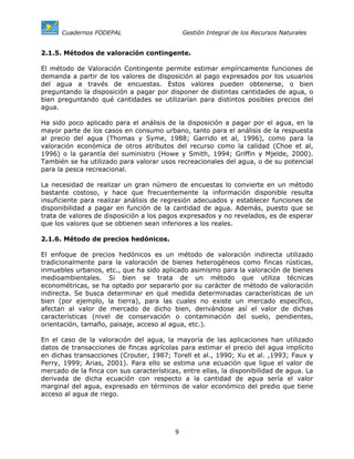 Cuadernos FODEPAL                       Gestión Integral de los Recursos Naturales


2.1.5. Métodos de valoración contingente.

El método de Valoración Contingente permite estimar empíricamente funciones de
demanda a partir de los valores de disposición al pago expresados por los usuarios
del agua a través de encuestas. Estos valores pueden obtenerse, o bien
preguntando la disposición a pagar por disponer de distintas cantidades de agua, o
bien preguntando qué cantidades se utilizarían para distintos posibles precios del
agua.

Ha sido poco aplicado para el análisis de la disposición a pagar por el agua, en la
mayor parte de los casos en consumo urbano, tanto para el análisis de la respuesta
al precio del agua (Thomas y Syme, 1988; Garrido et al, 1996), como para la
valoración económica de otros atributos del recurso como la calidad (Choe et al,
1996) o la garantía del suministro (Howe y Smith, 1994; Griffin y Mjelde, 2000).
También se ha utilizado para valorar usos recreacionales del agua, o de su potencial
para la pesca recreacional.

La necesidad de realizar un gran número de encuestas lo convierte en un método
bastante costoso, y hace que frecuentemente la información disponible resulta
insuficiente para realizar análisis de regresión adecuados y establecer funciones de
disponibilidad a pagar en función de la cantidad de agua. Además, puesto que se
trata de valores de disposición a los pagos expresados y no revelados, es de esperar
que los valores que se obtienen sean inferiores a los reales.

2.1.6. Método de precios hedónicos.

El enfoque de precios hedónicos es un método de valoración indirecta utilizado
tradicionalmente para la valoración de bienes heterogéneos como fincas rústicas,
inmuebles urbanos, etc., que ha sido aplicado asimismo para la valoración de bienes
medioambientales. Si bien se trata de un método que utiliza técnicas
econométricas, se ha optado por separarlo por su carácter de método de valoración
indirecta. Se busca determinar en qué medida determinadas características de un
bien (por ejemplo, la tierra), para las cuales no existe un mercado específico,
afectan al valor de mercado de dicho bien, derivándose así el valor de dichas
características (nivel de conservación o contaminación del suelo, pendientes,
orientación, tamaño, paisaje, acceso al agua, etc.).

En el caso de la valoración del agua, la mayoría de las aplicaciones han utilizado
datos de transacciones de fincas agrícolas para estimar el precio del agua implícito
en dichas transacciones (Crouter, 1987; Torell et al., 1990; Xu et al. ,1993; Faux y
Perry, 1999; Arias, 2001). Para ello se estima una ecuación que ligue el valor de
mercado de la finca con sus características, entre ellas, la disponibilidad de agua. La
derivada de dicha ecuación con respecto a la cantidad de agua sería el valor
marginal del agua, expresado en términos de valor económico del predio que tiene
acceso al agua de riego.




                                          9
 