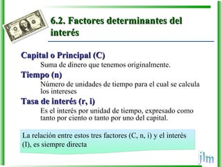 6.2. Factores determinantes del6.2. Factores determinantes del
interésinterés
Capital o Principal (C)Capital o Principal (C)
Suma de dinero que tenemos originalmente.
Tiempo (n)Tiempo (n)
Número de unidades de tiempo para el cual se calcula
los intereses
Tasa de interés (r, i)Tasa de interés (r, i)
Es el interés por unidad de tiempo, expresado como
tanto por ciento o tanto por uno del capital.
La relación entre estos tres factores (C, n, i) y el interés
(I), es siempre directa
La relación entre estos tres factores (C, n, i) y el interés
(I), es siempre directa
 