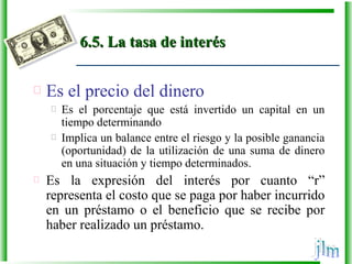 6.5. La tasa de interés6.5. La tasa de interés
 Es el precio del dinero
 Es el porcentaje que está invertido un capital en un
tiempo determinando
 Implica un balance entre el riesgo y la posible ganancia
(oportunidad) de la utilización de una suma de dinero
en una situación y tiempo determinados.
 Es la expresión del interés por cuanto “r”
representa el costo que se paga por haber incurrido
en un préstamo o el beneficio que se recibe por
haber realizado un préstamo.
 