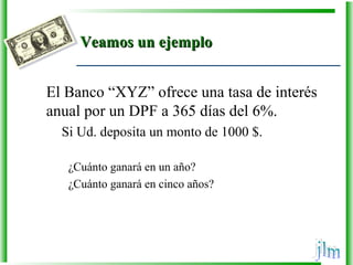 Veamos un ejemploVeamos un ejemplo
El Banco “XYZ” ofrece una tasa de interés
anual por un DPF a 365 días del 6%.
Si Ud. deposita un monto de 1000 $.
¿Cuánto ganará en un año?
¿Cuánto ganará en cinco años?
 