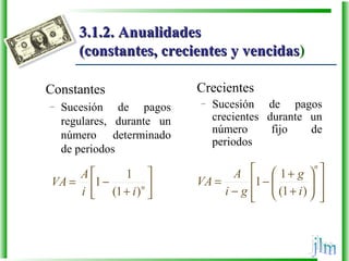 3.1.2. Anualidades3.1.2. Anualidades
(constantes, crecientes y vencidas(constantes, crecientes y vencidas)
Constantes
– Sucesión de pagos
regulares, durante un
número determinado
de periodos
Crecientes
– Sucesión de pagos
crecientes durante un
número fijo de
periodos






+
−= n
ii
A
VA
)1(
1
1














+
+
−
−
=
n
i
g
gi
A
VA
)1(
1
1
 