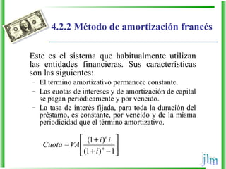 4.2.2 Método de amortización francés
Este es el sistema que habitualmente utilizan
las entidades financieras. Sus características
son las siguientes:
– El término amortizativo permanece constante.
– Las cuotas de intereses y de amortización de capital
se pagan periódicamente y por vencido.
– La tasa de interés fijada, para toda la duración del
préstamo, es constante, por vencido y de la misma
periodicidad que el término amortizativo.






−+
+
=
1)1(
)1(
n
n
i
ii
VACuota
 