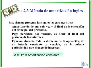 A = D/n = Amortización constante
4.2.3 Método de amortización ingles
Este sistema presenta las siguientes características:
Amortización de una sola vez y al final de la operación
del principal del préstamo.
Pago periódico por vencido, es decir al final del
período, de los intereses.
Fijación, durante toda la duración de la operación, de
un interés constante y vencido, de la misma
periodicidad que el pago de intereses.
 