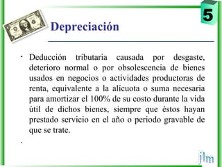 Depreciación
• Deducción  tributaria  causada  por  desgaste, 
deterioro  normal  o  por  obsolescencia  de  bienes 
usados  en  negocios  o  actividades  productoras  de 
renta,  equivalente  a  la  alícuota  o  suma  necesaria 
para amortizar el 100% de su costo durante la vida 
útil  de  dichos  bienes,  siempre  que  éstos  hayan 
prestado servicio en el año o periodo gravable de 
que se trate.
.
5
 