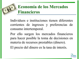 Economía de los Mercados
Financieros
Individuos  e  instituciones  tienen  diferentes 
corrientes  de  ingresos  y  preferencias  de 
consumo intertemporal. 
Por  ello  surgen  los  mercados  financieros 
para hacer posible la toma de decisiones en 
materia de recursos prestables (dinero).
El precio del dinero es la tasa de interés.
 