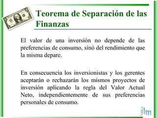 Teorema de Separación de las
Finanzas
El  valor  de  una  inversión  no  depende  de  las 
preferencias de consumo, sinó del rendimiento que 
la misma depare.
En consecuencia los inversionistas y los gerentes 
aceptarán  o  rechazarán  los  mismos  proyectos  de 
inversión  aplicando  la  regla  del  Valor  Actual 
Neto,  independientemente  de  sus  preferencias 
personales de consumo.
 