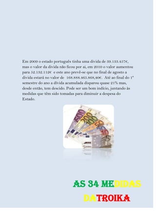 Em 2009 o estado português tinha uma divida de 39.133.457€,
mas o valor da divida não ficou por ai, em 2010 o valor aumentou
para 52.132.112€ e este ano prevê-se que no final de agosto a
divida estará no valor de 168.888.465.868,40€. Até ao final do 1º
semestre do ano a dívida acumulada disparou quase 21% mas,
desde então, tem descido. Pode ser um bom indício, juntando às
medidas que têm sido tomadas para diminuir a despesa do
Estado.




                             As 34 medidas
                                   daTroika
 