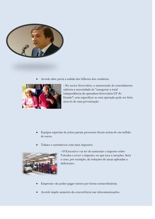 Acordo abre porta a subida dos bilhetes dos comboios.

                 - No sector ferroviário, o memorando de entendimento
                 salienta a necessidade de "assegurar a total
                 independência da operadora ferroviária CP do
                 Estado", sem especificar se esta operação pode ser feita
                 através de uma privatização.




Equipas especiais de juízes param processos fiscais acima de um milhão
de euros.

Tabaco e automóveis com mais impostos.

               - O Executivo vai ter de aumentar o imposto sobre
               Veículos e rever o imposto, no que toca a isenções. Será
               o caso, por exemplo, de reduções de taxas aplicadas a
               deficientes.




Empresas vão poder pagar menos por horas extraordinárias.

Acordo impõe aumento da concorrência nas telecomunicações.
 