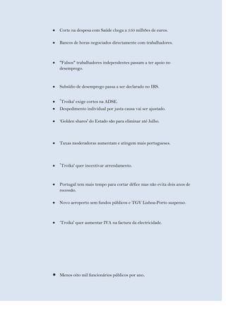 Corte na despesa com Saúde chega a 550 milhões de euros.

Bancos de horas negociados directamente com trabalhadores.



"Falsos" trabalhadores independentes passam a ter apoio no
desemprego.



Subsídio de desemprego passa a ser declarado no IRS.


‘Troika' exige cortes na ADSE.
Despedimento individual por justa causa vai ser ajustado.

‘Golden shares' do Estado são para eliminar até Julho.



Taxas moderadoras aumentam e atingem mais portugueses.



‘Troika' quer incentivar arrendamento.


Portugal tem mais tempo para cortar défice mas não evita dois anos de
recessão.

Novo aeroporto sem fundos públicos e TGV Lisboa-Porto suspenso.



‘Troika' quer aumentar IVA na factura da electricidade.




Menos oito mil funcionários públicos por ano.
 