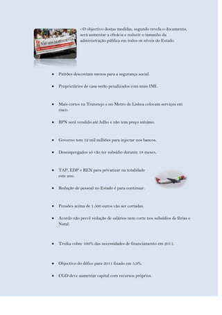- O objectivo destas medidas, segundo revela o documento,
           será aumentar a eficácia e reduzir o tamanho da
           administração pública em todos os níveis do Estado.




Patrões descontam menos para a segurança social.

Proprietários de casa serão penalizados com mais IMI.



Mais cortes na Transtejo e no Metro de Lisboa colocam serviços em
risco.

BPN será vendido até Julho e não tem preço mínimo.


Governo tem 12 mil milhões para injectar nos bancos.

Desempregados só vão ter subsídio durante 18 meses.


TAP, EDP e REN para privatizar na totalidade
este ano.

Redução de pessoal no Estado é para continuar.



Pensões acima de 1.500 euros vão ser cortadas.

Acordo não prevê redução de salários nem corte nos subsídios de férias e
Natal.



Troika cobre 100% das necessidades de financiamento em 2011.



Objectivo do défice para 2011 fixado em 5,9%.

CGD deve aumentar capital com recursos próprios.
 