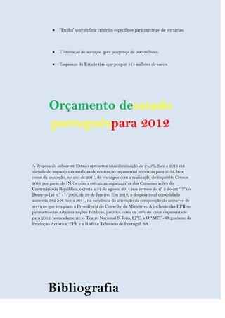 ‘Troika' quer definir critérios específicos para extensão de portarias.



              Eliminação de serviços gera poupança de 500 milhões.

              Empresas do Estado têm que poupar 515 milhões de euros.




         Orçamento deestado
         portuguêspara 2012

A despesa do subsector Estado apresenta uma diminuição de 24,9%, face a 2011 em
virtude do impacto das medidas de contenção orçamental previstas para 2012, bem
como da assunção, no ano de 2011, de encargos com a realização do inquérito Censos
2011 por parte do INE e com a estrutura organizativa das Comemorações do
Centenário da República, extinta a 31 de agosto 2011 nos termos do nº 2 do art.º 7º do
Decreto-Lei n.º 17/2008, de 29 de Janeiro. Em 2012, a despesa total consolidada
aumenta 582 M€ face a 2011, na sequência da alteração da composição do universo de
serviços que integram a Presidência do Conselho de Ministros. A inclusão das EPR no
perímetro das Administrações Públicas, justifica cerca de 59% do valor orçamentado
para 2012, nomeadamente: o Teatro Nacional S. João, EPE, a OPART - Organismo de
Produção Artística, EPE e a Rádio e Televisão de Portugal, SA.




        Bibliografia
 