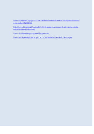 http://economico.sapo.pt/noticias/conheca-as-34-medidas-da-troika-que-vao-mudar-
a-sua-vida_117265.html

http://www1.ionline.pt/conteudo/121049-ajuda-externa-acordo-abre-porta-subida-
dos-bilhetes-dos-comboios~

http://dividapublicaportuguesa.blogspot.com/

http://www.portugal.gov.pt/pt/GC19/Documentos/MF/Rel_OE2012.pdf
 