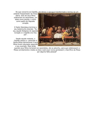 No que concerne ao Capitão, ele deixou o açougue transformado e tornou-se um
ardente freqüentador da missa
   diária. Dois de seus filhos
ordenaram-se sacerdotes, um
  deles como jesuíta, o outro
    como padre do Sagrado
            coração.

  E Padre Stanislaus termina o
 seu testemunho dizendo: "Eu
sou aquele Religioso do sagrado
 Coração e o Capitão era meu
             pai".

     Desde aquele instante, o
 Capitão passou a participar à
Santa Missa diariamente e seus
filhos foram educados seguindo
    o seu exemplo. Mais tarde
  quando seus filhos tornaram-se sacerdotes, ele os advertiu, para que celebrassem a
 Missa corretamente e todos os dias e para que nunca perdessem o Sacrifício da Missa
                               por alguma falta pessoal"
 