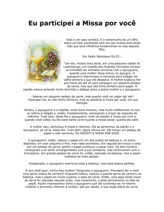 Eu participei a Missa por você

                               Este e um caso verídico. E o testemunho de um filho
                             sobre um fato acontecido com seu pai muitos anos atrás
                              - fato que teve influência fundamental na vida daquele
                                                        filho.

                                           Por Padre Stanislaus SS.CC.:

                             “Um dia, muitos anos atrás, em uma pequena cidade do
                            Luxemburgo, um Capitão dos Guardas Florestais achava-
                              se entretido em animada conversa com o açougueiro,
                                 quando uma mulher idosa entrou no açougue. O
                               açougueiro interrompeu a conversa para indagar da
                            velha senhora o que ela desejava. A mulher explicou-lhe
                             que havia ido até ali para conseguir um pequeno pedaço
                               de carne, mas que não tinha dinheiro para pagar. O
capitão estava achando muito divertido o diálogo entre a pobre mulher e o açougueiro:

     - Apenas um pequeno pedaço de carne, mas quanto você vai pagar por ele?
  - Desculpe-me, eu não tenho dinheiro, mas eu assistirei á missa por você, em sua
                                     intenção.

Ambos, o açougueiro e o Capitão, eram bons homens, mas muito indiferentes no que
 se referia á religião e, então, imediatamente, começaram a troçar da resposta da
  velhinha. Tudo bem, disse-lhe o açougueiro, você vai assistir à missa por mim e,
quando você voltar, eu lhe darei tanta carne quanto a missa pesar, quanto ela valer.

    A mulher saiu, participou á missa e retomou. Ela se aproximou do balcão e o
açougueiro, ao vê-la, disse-lhe: Tudo bem, agora vamos ver. Ele tomou um pedaço de
               papel e nele escreveu: EU ASSISTI A MISSA POR VOCÊ.

    O açougueiro, então, colocou o papel em um dos pratos da balança e, no outro,
depositou um osso pequeno e fino, mas nada aconteceu. Em seguida ele trocou o osso
   por um pedaço de carne, porém o papel continuou a pesar mais. Os dois homens
 começaram a se sentir envergonhados com a sua zombaria, mas continuaram com a
brincadeira. Um grande pedaço de carne foi, então, colocado na balança, mas o papel
                              manteve-se mais pesado.

    Exasperado, o açougueiro examinou toda a balança, mas essa estava perfeita.

  O que você quer, minha boa mulher? Perguntou o açougueiro. Precisarei dar a você
uma perna inteira de carneiro? Enquanto falava, colocou a grande perna de carneiro na
balança, mas o papel em muito superou o peso da carne. Então, uma peça ainda maior
 de carne foi colocada naquele prato, mas novamente, o peso permaneceu no lado do
    papel. Aquilo impressionou tanto o açougueiro que ele converteu-se no mesmo
  instante e prometeu oferecer à mulher, dali por diante, a sua ração diária de carne.
 