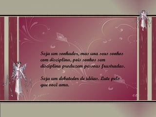 Seja um sonhador, mas una seus sonhos com disciplina, pois sonhos sem disciplina produzem pessoas frustradas. Seja um debatedor de idéias. Lute pelo que você ama. 