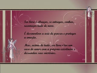 Ser livre é abraçar, se entregar, sonhar, recomeçar tudo de novo.  É desenvolver a arte de pensar e proteger a emoção.  Mas, acima de tudo, ser livre é ter um caso de amor com a própria existência e desvendar seus mistérios. 