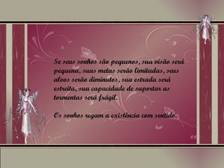 Se seus sonhos são pequenos, sua visão será pequena, suas metas serão limitadas, seus alvos serão diminutos, sua estrada será estreita, sua capacidade de suportar as tormentas será frágil.  Os sonhos regam a existência com sentido. 