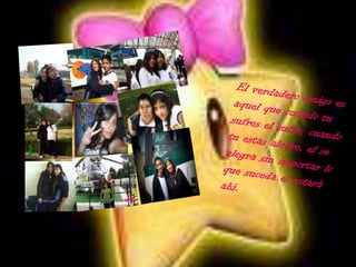 El verdadero amigo es aquel que cuando tu sufres el sufre, cuando tu estas alegre, el se alegra sin importar lo que suceda el estará ahí.