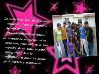  La amistad se basa en la mutua confianza, donde el objetivo es ayudar al otro consecuentemente así mismo.La amistad no se impone, ni se programa, como todo en la vida requiere de un esfuerzo para conseguirlo y lo más importante es poner los medios para lograrlo y mantenerlo.