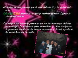   El amigo es una persona que lo sabe todo de ti y te quiere tal eres.LA AMISTAD abarca la lealtad y confidencialidad. Lograr la sinceridad mutua.  Los amigos son aquellas personas que en los momentos difíciles esta contigo. La distinción para verdaderos y falsos amigos es la presencia común en los buenos momentos y la sola ayuda de los verdaderos en los malos.