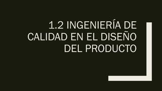 1.2 INGENIERÍA DE
CALIDAD EN EL DISEÑO
DEL PRODUCTO
 