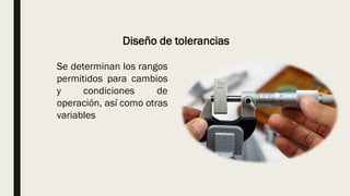 Diseño de tolerancias
Se determinan los rangos
permitidos para cambios
y condiciones de
operación, así como otras
variables
 