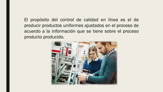 El propósito del control de calidad en línea es el de
producir productos uniformes ajustados en el proceso de
acuerdo a la información que se tiene sobre el proceso
producto producido.
 