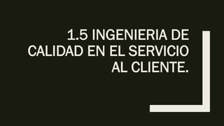 1.5 INGENIERIA DE
CALIDAD EN EL SERVICIO
AL CLIENTE.
 