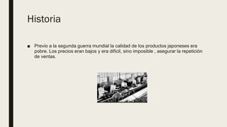 Historia
■ Previo a la segunda guerra mundial la calidad de los productos japoneses era
pobre. Los precios eran bajos y era difícil, sino imposible , asegurar la repetición
de ventas.
 