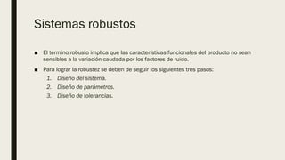 Sistemas robustos
■ El termino robusto implica que las características funcionales del producto no sean
sensibles a la variación caudada por los factores de ruido.
■ Para lograr la robustez se deben de seguir los siguientes tres pasos:
1. Diseño del sistema.
2. Diseño de parámetros.
3. Diseño de tolerancias.
 