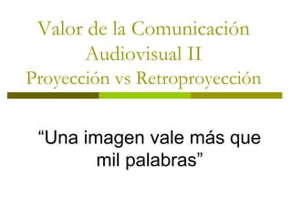 Valor de la Comunicación
Audiovisual II
Proyección vs Retroproyección
“Una imagen vale más que
mil palabras”
 