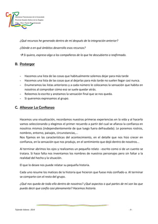 Hermanas Franciscanas de la Inmaculada
Provincia Nuestra Señora de los Ángeles
Chile – Perú- Puerto Rico-Venezuela
Tejiendo Valores 2014 - 9 -
¿Qué recursos he generado dentro de mí después de la integración anterior?
¿Dónde o en qué ámbitos desarrollo esos recursos?
 Si quiero, expreso algo a los compañeros de lo que he descubierto o reafirmado.
B. Postergar
- Hacemos una lista de las cosas que habitualmente solemos dejar para más tarde
- Hacemos una lista de las cosas que al dejarlas para más tarde no suelen llegar casi nunca.
- Enumeramos las listas anteriores y a cada número le colocamos la sensación que habita en
nosotros al comprobar cómo eso se suele quedar atrás.
- Releemos lo escrito y anotamos la sensación final que se nos queda.
- Si queremos expresamos al grupo.
C. Afianzar La Confianza
Hacemos una visualización, recordamos nuestras primeras experiencias en la vida y al hacerlo
vamos seleccionando y elegimos el primer recuerdo a partir del cual se afianza la confianza en
nosotros mismos (independientemente de que luego fuera defraudada). Le ponemos rostros,
nombres, entorno, paisajes, circunstancias,...
Nos fijamos en las características del acontecimiento, en el detalle que nos hizo crecer en
confianza, en la sensación que nos produjo, en el sentimiento que dejó dentro de nosotros...
Al terminar abrimos los ojos y realizamos un pequeño relato - escrito como si de un cuento se
tratara. Si hace falta nos inventamos los nombres de nuestros personajes pero sin faltar a la
realidad del hecho y la situación.
El que lo desee nos puede relatar su pequeña historia.
Cada uno resume los matices de la historia que hicieron que fuese más confiado-a. Al terminar
se comparte con el resto del grupo.
¿Qué nos queda de todo ello dentro de nosotros? ¿Qué aspectos o qué partes de mí son las que
puedo decir que confío casi plenamente? Hacemos historia.
 