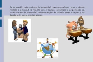 En su sentido más evidente, la honestidad puede entenderse como el simple 
respeto a la verdad en relación con el mundo, los hechos y las personas; en 
otros sentidos la honestidad también implica la relación entre el sujeto y los 
demás, y del sujeto consigo mismo. 
 