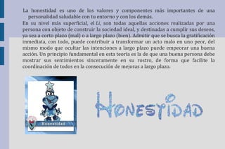 La honestidad es uno de los valores y componentes más importantes de una 
personalidad saludable con tu entorno y con los demás. 
En su nivel más superficial, el Li, son todas aquellas acciones realizadas por una 
persona con objeto de construir la sociedad ideal, y destinadas a cumplir sus deseos, 
ya sea a corto plazo (mal) o a largo plazo (bien). Admitir que se busca la gratificación 
inmediata, con todo, puede contribuir a transformar un acto malo en uno peor, del 
mismo modo que ocultar las intenciones a largo plazo puede empeorar una buena 
acción. Un principio fundamental en esta teoría es la de que una buena persona debe 
mostrar sus sentimientos sinceramente en su rostro, de forma que facilite la 
coordinación de todos en la consecución de mejoras a largo plazo. 
 